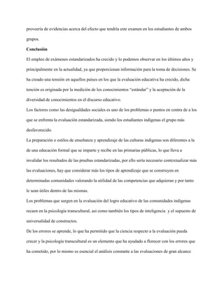 proveería de evidencias acerca del efecto que tendría este examen en los estudiantes de ambos
grupos.
Conclusión
El empleo de exámenes estandarizados ha crecido y lo podemos observar en los últimos años y
principalmente en la actualidad, ya que proporcionan información para la toma de decisiones. Se
ha creado una tensión en aquellos países en los que la evaluación educativa ha crecido, dicha
tención es originada por la medición de los conocimientos “estándar” y la aceptación de la
diversidad de conocimientos en el discurso educativo.
Los factores como las desigualdades sociales es uno de los problemas o puntos en contra de a los
que se enfrenta la evaluación estandarizada, siendo los estudiantes indígenas el grupo más
desfavorecido.
La preparación o estilos de enseñanza y aprendizaje de las culturas indígenas son diferentes a la
de una educación formal que se imparte y recibe en las primarias públicas, lo que lleva a
invalidar los resultados de las pruebas estandarizadas, por ello sería necesario contextualizar más
las evaluaciones, hay que considerar más los tipos de aprendizaje que se construyen en
determinadas comunidades valorando la utilidad de las competencias que adquieran y por tanto
le sean útiles dentro de las mismas.
Los problemas que surgen en la evaluación del logro educativo de las comunidades indígenas
recaen en la psicología transcultural, así como también los tipos de inteligencia y el supuesto de
universalidad de constructos.
De los errores se aprende, lo que ha permitido que la ciencia respecto a la evaluación pueda
crecer y la psicología transcultural es un elemento que ha ayudado a florecer con los errores que
ha cometido, por lo mismo es esencial el análisis constante a las evaluaciones de gran alcance
 