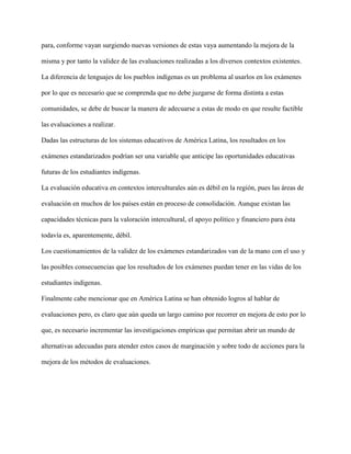 para, conforme vayan surgiendo nuevas versiones de estas vaya aumentando la mejora de la
misma y por tanto la validez de las evaluaciones realizadas a los diversos contextos existentes.
La diferencia de lenguajes de los pueblos indígenas es un problema al usarlos en los exámenes
por lo que es necesario que se comprenda que no debe juzgarse de forma distinta a estas
comunidades, se debe de buscar la manera de adecuarse a estas de modo en que resulte factible
las evaluaciones a realizar.
Dadas las estructuras de los sistemas educativos de América Latina, los resultados en los
exámenes estandarizados podrían ser una variable que anticipe las oportunidades educativas
futuras de los estudiantes indígenas.
La evaluación educativa en contextos interculturales aún es débil en la región, pues las áreas de
evaluación en muchos de los países están en proceso de consolidación. Aunque existan las
capacidades técnicas para la valoración intercultural, el apoyo político y financiero para ésta
todavía es, aparentemente, débil.
Los cuestionamientos de la validez de los exámenes estandarizados van de la mano con el uso y
las posibles consecuencias que los resultados de los exámenes puedan tener en las vidas de los
estudiantes indígenas.
Finalmente cabe mencionar que en América Latina se han obtenido logros al hablar de
evaluaciones pero, es claro que aún queda un largo camino por recorrer en mejora de esto por lo
que, es necesario incrementar las investigaciones empíricas que permitan abrir un mundo de
alternativas adecuadas para atender estos casos de marginación y sobre todo de acciones para la
mejora de los métodos de evaluaciones.
 