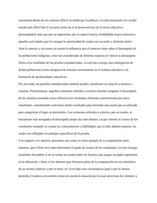 encuentran dentro de un contexto difícil, invadido por la pobreza y la discriminación, les resulta
mucho más difícil dar el cien por ciento de sí al desenvolverse en el sector educativo,
preocupándose más que por su superación, por su supervivencia, brindándole mayor atención a
aquellas actividades que les otorgan la oportunidad de contar con un techo y alimento diario.
Ante lo anterior y sin tomar en cuenta la influencia que el contexto tiene sobre el desempeño de
las poblaciones indígenas, estas son consideradas de distintas maneras al valorar su desempeño
frente a los resultados de las pruebas estandarizadas, el cual trae consigo una catalogación de
dichas poblaciones como incapaces de transitar exitosamente en el sistema educativo o la
limitación de oportunidades educativas.
Por otro lado, las pruebas estandarizadas también pueden clasificarse en relación a normas o
criterios. Primeramente, aquellos exámenes referidos a normas intentan comparar el desempeño
de los alumnos tomando como referencia los resultados obtenidos anteriormente por otros
estudiantes, considerando como base dichos resultados para formular una escala que es utilizada
para categorizar el logro en percentiles. Los exámenes referidos a criterios, por su cuenta, se
encuentran más arraigados al desempeño propio de cada alumno, ya que valoran el avance de los
estudiantes tomando en cuenta los conocimientos y habilidades que el niño debería mejorar, los
cuales son reflejados en puntajes específicos de la prueba.
Con respecto a lo anterior, pensamos este como un claro ejemplo de la comparación entre
alumnos, que si bien sirve para determinar el grado de avance de los estudiantes, no trae consigo
resultados favorables si no se toman en cuenta todos los factores que juegan un papel importante
en la educación, o bien, si los alumnos que formaron parte de la comparación no son miembros
de un mismo contexto y por lo tanto, no viven bajo una circunstancia igual o por lo menos
parecida. Creemos conveniente tomar en cuenta la situación por la cual atraviesan los alumnos y
 