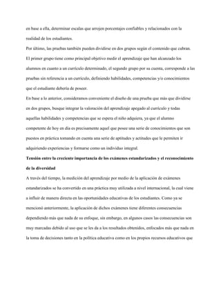 en base a ella, determinar escalas que arrojen porcentajes confiables y relacionados con la
realidad de los estudiantes.
Por último, las pruebas también pueden dividirse en dos grupos según el contenido que cubran.
El primer grupo tiene como principal objetivo medir el aprendizaje que han alcanzado los
alumnos en cuanto a un currículo determinado, el segundo grupo por su cuenta, corresponde a las
pruebas sin referencia a un currículo, definiendo habilidades, competencias y/o conocimientos
que el estudiante debería de poseer.
En base a lo anterior, consideramos conveniente el diseño de una prueba que más que dividirse
en dos grupos, busque integrar la valoración del aprendizaje apegado al currículo y todas
aquellas habilidades y competencias que se espera el niño adquiera, ya que el alumno
competente de hoy en día es precisamente aquel que posee una serie de conocimientos que son
puestos en práctica tomando en cuenta una serie de aptitudes y actitudes que le permiten ir
adquiriendo experiencias y formarse como un individuo integral.
Tensión entre la creciente importancia de los exámenes estandarizados y el reconocimiento
de la diversidad
A través del tiempo, la medición del aprendizaje por medio de la aplicación de exámenes
estandarizados se ha convertido en una práctica muy utilizada a nivel internacional, la cual viene
a influir de manera directa en las oportunidades educativas de los estudiantes. Como ya se
mencionó anteriormente, la aplicación de dichos exámenes tiene diferentes consecuencias
dependiendo más que nada de su enfoque, sin embargo, en algunos casos las consecuencias son
muy marcadas debido al uso que se les da a los resultados obtenidos, enfocados más que nada en
la toma de decisiones tanto en la política educativa como en los propios recursos educativos que
 