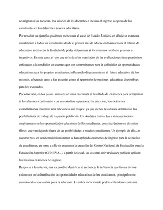 se asignan a las escuelas, los salarios de los docentes e incluso el ingreso o egreso de los
estudiantes en los diferentes niveles educativos.
Por resaltar un ejemplo, podemos mencionar el caso de Estados Unidos, en dónde se examina
anualmente a todos los estudiantes desde el primer año de educación básica hasta el último de
educación media con la finalidad de poder determinar si los alumnos recibirán premios o
incentivos. En este caso, el uso que se le da a los resultados de las evaluaciones tiene propósitos
enfocados a la rendición de cuentas que son determinantes para la definición de oportunidades
educativas para los propios estudiantes, influyendo directamente en el futuro educativo de los
mismos, afectando tanto a las escuelas como al repertorio de opciones educativas disponibles
para los evaluados.
Por otro lado, en los países asiáticos se toma en cuenta el resultado de exámenes para determinar
si los alumnos continuarán con sus estudios superiores. En este caso, los exámenes
estandarizados muestran una relevancia aún mayor, ya que dichos resultados determinan las
posibilidades de trabajo de la propia población. En América Latina, los exámenes inciden
ampliamente en las oportunidades educativas de los estudiantes, constituyéndose en distintos
filtros que van dejando fuera de las posibilidades a muchos estudiantes. Un ejemplo de ello, es
nuestro país, en donde tradicionalmente se han aplicado exámenes de ingreso para la selección
de estudiantes; en torno a ello se encuentra la creación del Centro Nacional de Evaluación para la
Educación Superior (CENEVAL), a partir del cual, las distintas universidades públicas aplican
los mismos exámenes de ingreso.
Respecto a lo anterior, nos es posible identificar o reconocer la influencia que tienen dichos
exámenes en la distribución de oportunidades educativas de los estudiantes, principalmente
cuando estos son usados para la selección. Lo antes mencionado podría entenderse como un
 
