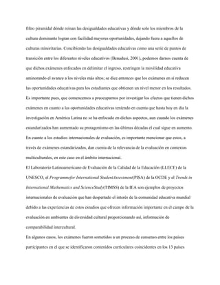 filtro piramidal dónde reinan las desigualdades educativas y dónde solo los miembros de la
cultura dominante logran con facilidad mayores oportunidades, dejando fuera a aquellos de
culturas minoritarias. Concibiendo las desigualdades educativas como una serie de puntos de
transición entre los diferentes niveles educativos (Benadusi, 2001), podemos darnos cuenta de
que dichos exámenes enfocados en delimitar el ingreso, restringen la movilidad educativa
aminorando el avance a los niveles más altos; se dice entonces que los exámenes en sí reducen
las oportunidades educativas para los estudiantes que obtienen un nivel menor en los resultados.
Es importante pues, que comencemos a preocuparnos por investigar los efectos que tienen dichos
exámenes en cuanto a las oportunidades educativas teniendo en cuenta que hasta hoy en día la
investigación en América Latina no se ha enfocado en dichos aspectos, aun cuando los exámenes
estandarizados han aumentado su protagonismo en las últimas décadas el cual sigue en aumento.
En cuanto a los estudios internacionales de evaluación, es importante mencionar que estos, a
través de exámenes estandarizados, dan cuenta de la relevancia de la evaluación en contextos
multiculturales, en este caso en el ámbito internacional.
El Laboratorio Latinoamericano de Evaluación de la Calidad de la Educación (LLECE) de la
UNESCO, el Programmefor International StudentAssessment(PISA) de la OCDE y el Trends in
International Mathematics and ScienceStudy(TIMSS) de la IEA son ejemplos de proyectos
internacionales de evaluación que han despertado el interés de la comunidad educativa mundial
debido a las experiencias de estos estudios que ofrecen información importante en el campo de la
evaluación en ambientes de diversidad cultural proporcionando así, información de
comparabilidad intercultural.
En algunos casos, los exámenes fueron sometidos a un proceso de consenso entre los países
participantes en el que se identificaron contenidos curriculares coincidentes en los 13 países
 