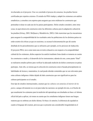 involucrados en el proyecto. Una vez concluido el proceso de consenso, las pruebas fueron
certificadas por expertos externos. El estudio de PISA tradujo y adaptó los exámenes con análisis
estadísticos y consultas con expertos para asegurar que estos midieran los constructos que
pretendían evaluar en cada uno de los países participantes. Dicho estudio consideró, entre otras
cosas, la equivalencia de constructos entre las diferentes culturas para la adaptación cultural de
las pruebas (Grisay, 2003; McQueen y Mendelovits, 2003). Cabe mencionar que los mecanismos
para asegurar la comparabilidad de los resultados entre las poblaciones de los distintos países no
están exentos de críticas ya que en ocasiones, se escasea la documentación que dé cuenta
detallada de los procedimientos que se utilizaron, por ejemplo, en los procesos de traducción.
El proyecto PISA, tuvo como tarea una revisión exhaustiva con respecto a la comparabilidad
cultural de los exámenes, dichos aspectos los analizó mediante listas donde se tomaron en cuenta
los constructos a medir y el desarrollo de los instrumentos; además de esto, como punto “final”
se realizaron estudios pilotos para verificar la adecuada medición de dichos constructos en países
partícipes. Ante ello, se retoma que la selección de constructos estuvo basada principalmente en
habilidades de lectura y matemática, lo cual puede abordar contenidos que no son relevantes para
estas culturas indígenas o haber dejado de lado constructos que son significativos para las
culturas participantes en el estudio.
Este tipo de estudios internacionales, asumen que las culturas son unitarias al interior de los
países, aunque obviamente no es así para todas las naciones; un ejemplo de esto, es el hecho de
que usualmente los exámenes para la medición del aprendizaje son diseñados en base a el idioma
oficial del país a aplicar, sin tomar en cuenta que los estudiantes indígenas tienen una lengua
materna que no embona con dicho idioma. En base a lo anterior, la diferencia de equidad en
cuanto al lenguaje del examen, provoca que se presente una considerable irregularidad en el
 