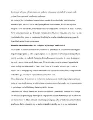 dominio de la lengua oficial, siendo esto un factor más que acrecienta la divergencia en la
evaluación en contra de los alumnos indígenas.
Sin embargo, las evaluaciones internacionales han ido desarrollando los procedimientos
necesarios para la traducción de este tipo de pruebas estandarizadas, lo cual busca que se
apliquen y sean más válidos, tomando en cuenta la validez de los constructos en base a la cultura.
Por lo tanto, se considera que de manera paulatina las poblaciones indígenas, serán cada vez más
beneficiadas al ser tomas en cuenta en el diseño de las pruebas estandarizadas y reconocer la
diversidad cultural de sus poblaciones.
Situando al fenómeno dentro del campo de la psicología transcultural
El uso de los exámenes estandarizados para medir el aprendizaje en las comunidades indígenas
proporciona perspectivas entre los paradigmas, por un lado una es la visión que se da por fuera
entre la sociedad a la cual se le llama etic, de igual manera se encuentra la visión desde dentro
que es la escuela misma y se le llama emic. El paradigma etic se relaciona con la psicología,
busca medir y entender usando el contexto en el cual se desarrolla, mientras que la emic se
vincula con la antropología y trata de entender la relación con el contexto, busca comprender las
costumbres que constituyen los estándares de la cultura local.
El uso de este tipo de exámenes en poblaciones indígenas es un intento de paradigmas etic que
entran al emic, donde supone la existencia de varios conceptos relacionados con el conocimiento,
el aprendizaje, las habilidades y el desempeño del alumno.
La información sobre el aprendizaje recolectada mediante los exámenes estandarizados refleja
los métodos de aprendizaje y el manejo del lenguaje utilizado en el examen ya que la cultura no
son las mismas y es difícil entender, sin embargo el lenguaje debe ser traducido correspondiente
a su lengua. La investigación que se realiza no puede responder que es lo que realmente se
 