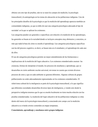 obtiene con este tipo de pruebas, aún no se unen los campos de medición, la psicología
transcultural y la antropología en los temas de educación en las poblaciones indígenas. Uno de
los principales desafíos de la psicología es que la medición del aprendizaje aparezca también en
comunidades indígenas, ya que se debe de usar una categoría psicológica adecuada al tipo de
sociedad en la que se aplican los exámenes.
Las categorías pueden ser generales o específicas con relación a la medición de los aprendizajes,
las generales se basan en la sociedad donde se incluyen conceptos muy abstractos y concretos, es
más que nada la base de cómo se enseña el aprendizaje. Las categorías psicológicas específicas
son las del proceso cognitivo, es decir, se basan más en el estudiante y el aprendizaje de cada uno
de ellos.
El uso de categorías psicológicas permite un mejor entendimiento de las limitaciones e
implicaciones de la medición del logro educativo. Los exámenes estandarizados asumen las
creencias, formas de interpretar el mundo, los procesos de enseñanza y aprendizaje, que se
desarrollan en cierto ambiente escolar universal, sin tomar en cuenta que existen diversos
procesos de estos y que en cada ambiente se generan diferentes. Algunas culturas de grupos
poblacionales no están adecuadamente representadas en los exámenes estandarizados. El
relativismo cultural de la inteligencia es parte de la psicología transcultural, a lo que significa
que diferentes sociedades desarrollan diversos tipos de inteligencia, y viendo esto desde la
perspectiva indígena tenemos que lo que se enseña localmente no tiene mucha relación con las
pruebas estandarizadas. La medición del logro educativo de las poblaciones indígenas se sitúa
dentro del marco de la psicología transcultural y conectando este campo con la medición
educativa se evitarán errores cometidos en etapas tempranas.
Conocimiento, aprendizaje y enseñanza entre grupos indígenas
 
