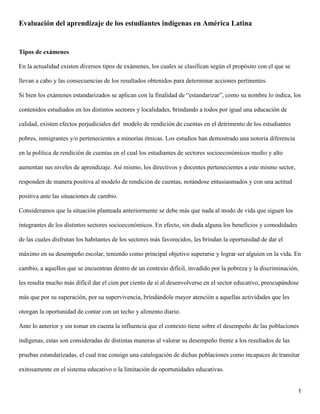 1
Evaluación del aprendizaje de los estudiantes indígenas en América Latina
Tipos de exámenes
En la actualidad existen diversos tipos de exámenes, los cuales se clasifican según el propósito con el que se
llevan a cabo y las consecuencias de los resultados obtenidos para determinar acciones pertinentes.
Si bien los exámenes estandarizados se aplican con la finalidad de “estandarizar”, como su nombre lo indica, los
contenidos estudiados en los distintos sectores y localidades, brindando a todos por igual una educación de
calidad, existen efectos perjudiciales del modelo de rendición de cuentas en el detrimento de los estudiantes
pobres, inmigrantes y/o pertenecientes a minorías étnicas. Los estudios han demostrado una notoria diferencia
en la política de rendición de cuentas en el cual los estudiantes de sectores socioeconómicos medio y alto
aumentan sus niveles de aprendizaje. Así mismo, los directivos y docentes pertenecientes a este mismo sector,
responden de manera positiva al modelo de rendición de cuentas, notándose entusiasmados y con una actitud
positiva ante las situaciones de cambio.
Consideramos que la situación planteada anteriormente se debe más que nada al modo de vida que siguen los
integrantes de los distintos sectores socioeconómicos. En efecto, sin duda alguna los beneficios y comodidades
de las cuales disfrutan los habitantes de los sectores más favorecidos, les brindan la oportunidad de dar el
máximo en su desempeño escolar, teniendo como principal objetivo superarse y lograr ser alguien en la vida. En
cambio, a aquellos que se encuentran dentro de un contexto difícil, invadido por la pobreza y la discriminación,
les resulta mucho más difícil dar el cien por ciento de sí al desenvolverse en el sector educativo, preocupándose
más que por su superación, por su supervivencia, brindándole mayor atención a aquellas actividades que les
otorgan la oportunidad de contar con un techo y alimento diario.
Ante lo anterior y sin tomar en cuenta la influencia que el contexto tiene sobre el desempeño de las poblaciones
indígenas, estas son consideradas de distintas maneras al valorar su desempeño frente a los resultados de las
pruebas estandarizadas, el cual trae consigo una catalogación de dichas poblaciones como incapaces de transitar
exitosamente en el sistema educativo o la limitación de oportunidades educativas.
 