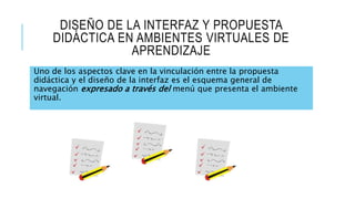 DISEÑO DE LA INTERFAZ Y PROPUESTA
DIDÁCTICA EN AMBIENTES VIRTUALES DE
APRENDIZAJE
Uno de los aspectos clave en la vinculación entre la propuesta
didáctica y el diseño de la interfaz es el esquema general de
navegación expresado a través del menú que presenta el ambiente
virtual.
 