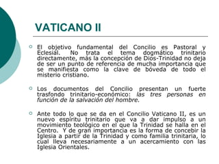 VATICANO II 
 El objetivo fundamental del Concilio es Pastoral y 
Eclesial. No trata el tema dogmático trinitario 
directamente, más la concepción de Dios-Trinidad no deja 
de ser un punto de referencia de mucha importancia que 
se manifiesta como la clave de bóveda de todo el 
misterio cristiano. 
 Los documentos del Concilio presentan un fuerte 
trasfondo trinitario-económico: las tres personas en 
función de la salvación del hombre. 
 Ante todo lo que se da en el Concilio Vaticano II, es un 
nuevo espíritu trinitario que va a dar impulso a un 
movimiento teológico en el que la Trinidad se halla en el 
Centro. Y de gran importancia es la forma de concebir la 
Iglesia a partir de la Trinidad y como familia trinitaria, lo 
cual lleva necesariamente a un acercamiento con las 
Iglesia Orientales. 
 