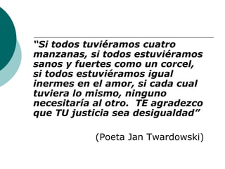 “Si todos tuviéramos cuatro 
manzanas, si todos estuviéramos 
sanos y fuertes como un corcel, 
si todos estuviéramos igual 
inermes en el amor, si cada cual 
tuviera lo mismo, ninguno 
necesitaría al otro. TE agradezco 
que TU justicia sea desigualdad” 
(Poeta Jan Twardowski) 
 