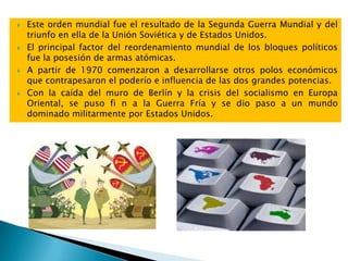  Este orden mundial fue el resultado de la Segunda Guerra Mundial y del
triunfo en ella de la Unión Soviética y de Estados Unidos.
 El principal factor del reordenamiento mundial de los bloques políticos
fue la posesión de armas atómicas.
 A partir de 1970 comenzaron a desarrollarse otros polos económicos
que contrapesaron el poderío e influencia de las dos grandes potencias.
 Con la caída del muro de Berlín y la crisis del socialismo en Europa
Oriental, se puso fi n a la Guerra Fría y se dio paso a un mundo
dominado militarmente por Estados Unidos.
 