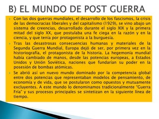  Con las dos guerras mundiales, el desarrollo de los fascismos, la crisis
de las democracias liberales y del capitalismo (1929), se vino abajo un
sistema de creencias, desarrollado durante el siglo XIX y la primera
mitad del siglo XX, que postulaba una fe ciega en la razón y en la
ciencia, y que tenía por protagonista a la burguesía.
 Tras las desastrosas consecuencias humanas y materiales de la
Segunda Guerra Mundial, Europa dejó de ser, por primera vez en la
historiografía, el protagonista de la historia. La hegemonía mundial
había cambiado de manos, desde las potencias europeas, a Estados
Unidos y Unión Soviética, naciones que fundarían su poder en la
posesión de bombas atómicas.
 Se abrió así un nuevo mundo dominado por la competencia global
entre dos potencias que representaban modelos de pensamiento, de
economía y de vida, que se postularon como opuestos y mutuamente
excluyentes. A este mundo lo denominamos tradicionalmente “Guerra
Fría” y sus procesos principales se sintetizan en la siguiente línea de
tiempo.
 