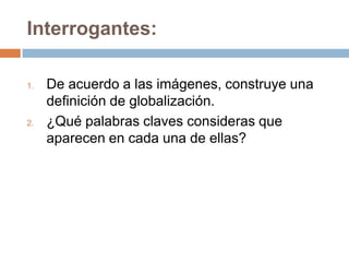 Interrogantes:
1. De acuerdo a las imágenes, construye una
definición de globalización.
2. ¿Qué palabras claves consideras que
aparecen en cada una de ellas?
 