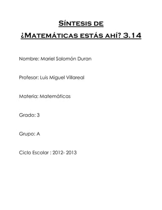 Síntesis de
¿Matemáticas estás ahí? 3.14


Nombre: Mariel Salomón Duran


Profesor: Luis Miguel Villareal


Materia: Matemáticas


Grado: 3


Grupo: A


Ciclo Escolar : 2012- 2013
 