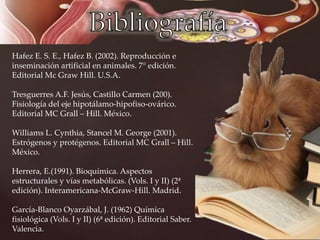Hafez E. S. E., Hafez B. (2002). Reproducción e
inseminación artificial en animales. 7° edición.
Editorial Mc Graw Hill. U.S.A.
Tresguerres A.F. Jesús, Castillo Carmen (200).
Fisiología del eje hipotálamo-hipofiso-ovárico.
Editorial MC Grall – Hill. México.
Williams L. Cynthia, Stancel M. George (2001).
Estrógenos y protégenos. Editorial MC Grall – Hill.
México.
Herrera, E.(1991). Bioquímica. Aspectos
estructurales y vías metabólicas. (Vols. I y II) (2ª
edición). Interamericana-McGraw-Hill. Madrid.
García-Blanco Oyarzábal, J. (1962) Química
fisiológica (Vols. I y II) (6ª edición). Editorial Saber.
Valencia.
 