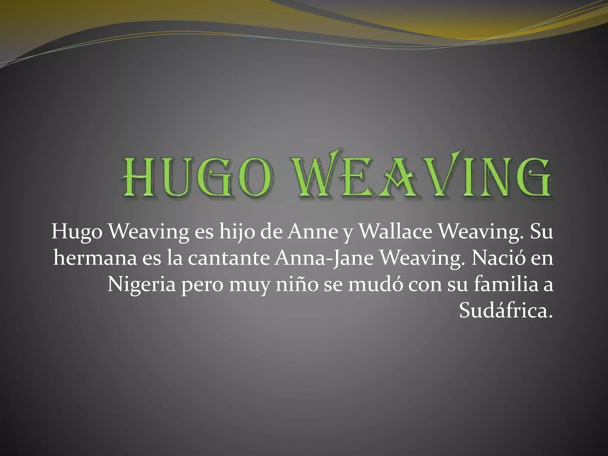 Hugo Weaving es hijo de Anne y Wallace Weaving. Su
hermana es la cantante Anna-Jane Weaving. Nació en
Nigeria pero muy niño se mudó con su familia a
Sudáfrica.
 