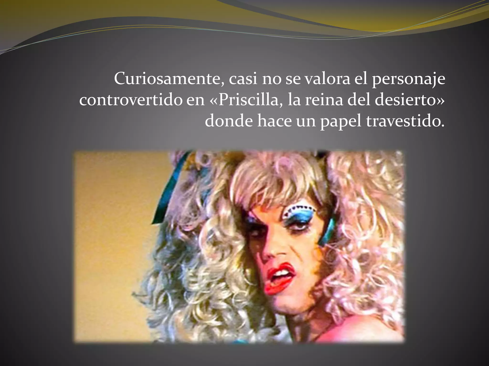 Curiosamente, casi no se valora el personaje
controvertido en «Priscilla, la reina del desierto»
donde hace un papel travestido.
 