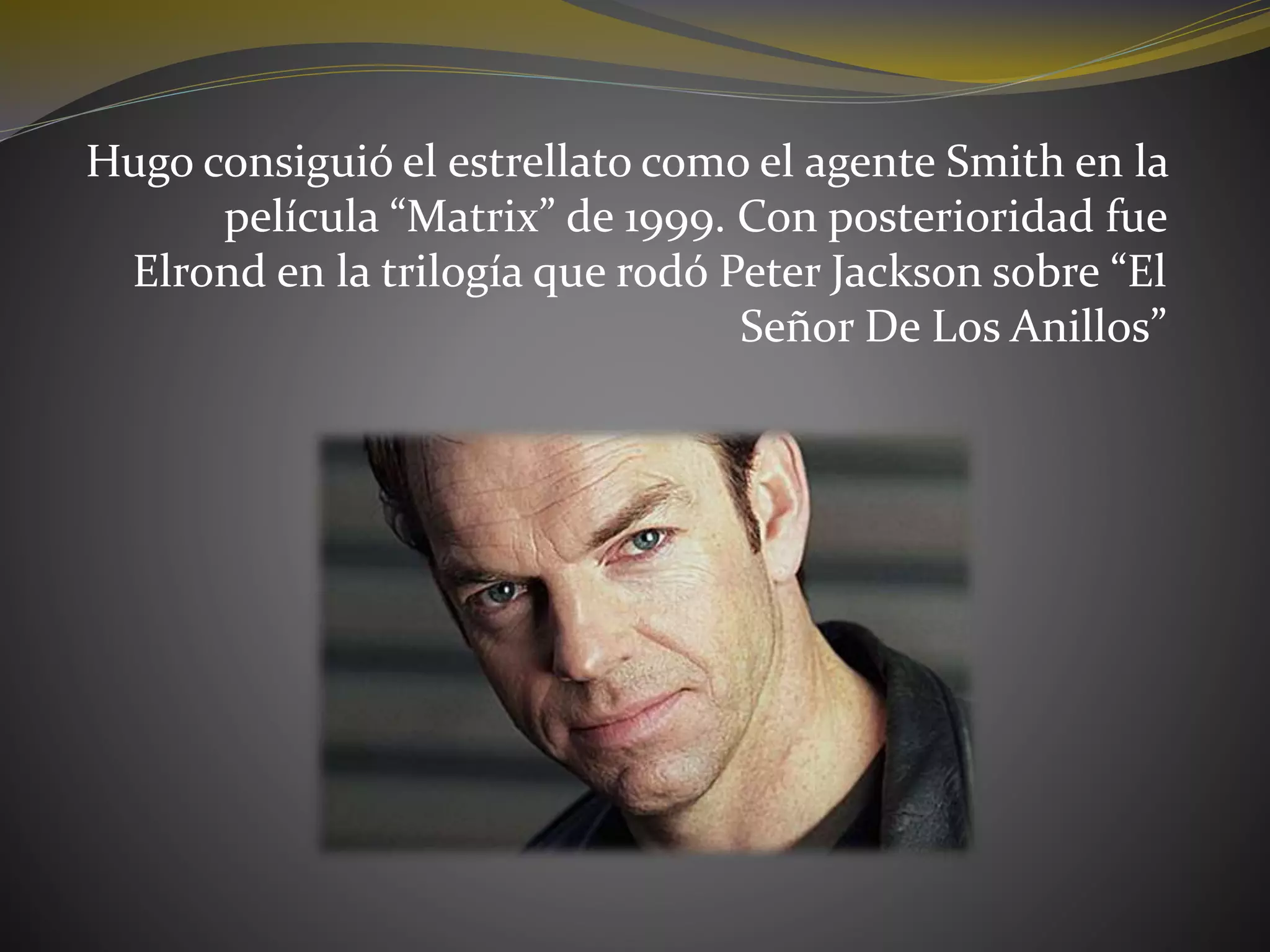 Hugo consiguió el estrellato como el agente Smith en la
película “Matrix” de 1999. Con posterioridad fue
Elrond en la trilogía que rodó Peter Jackson sobre “El
Señor De Los Anillos”
 