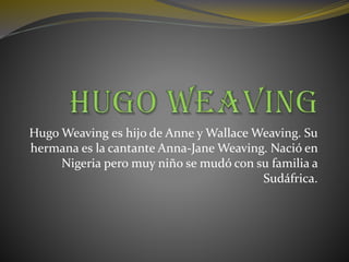 Hugo Weaving es hijo de Anne y Wallace Weaving. Su
hermana es la cantante Anna-Jane Weaving. Nació en
Nigeria pero muy niño se mudó con su familia a
Sudáfrica.
 