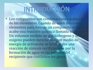 • Los compuestos son combinaciones químicas
de los elementos. Cuando de unen dos o mas
elementos para formar un compuesto se lleva
acabo una reacción química llamada síntesis.
Un volumen medido de gas hidrogeno y otro de
oxigeno pueden mezclarse y por medio de
energía de activación se lleva acabo una
reacción de síntesis verificándose por la
formación de agua en las paredes del
recipiente que contienen los gases

 