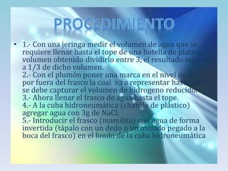 • 1.- Con una jeringa medir el volumen de agua que se
requiere llenar hasta el tope de una botella de platico. El
volumen obtenido dividirlo entre 3, el resultado equivale
a 1/3 de dicho volumen.
2.- Con el plumón poner una marca en el nivel de 2/3
por fuera del frasco la cual va a representar hasta donde
se debe capturar el volumen de hidrogeno reducido.
3.- Ahora llenar el frasco de agua hasta el tope.
4.- A la cuba hidroneumática (charola de plástico)
agregar agua con 3g de NaCl.
5.- Introducir el frasco (mamilita) con agua de forma
invertida (tápalo con un dedo o un mojado pegado a la
boca del frasco) en el fondo de la cuba hidroneumática

 