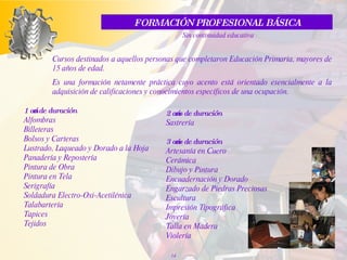 Cursos destinados a aquellos personas que completaron Educación Primaria, mayores de 15 años de edad. Es una formación netamente práctica cuyo acento está orientado esencialmente a la adquisición de calificaciones y conocimientos específicos de una ocupación. FORMACIÓN PROFESIONAL BÁSICA Sin continuidad educativa 1 año de duración Alfombras Billeteras Bolsos y Carteras Lustrado, Laqueado y Dorado a la Hoja Panadería y Repostería Pintura de Obra Pintura en Tela Serigrafía Soldadura Electro-Oxi-Acetilénica Talabartería Tapices Tejidos  2 años de duración Sastrería 3 años de duración Artesanía en Cuero Cerámica Dibujo y Pintura Encuadernación y Dorado Engarzado de Piedras Preciosas Escultura Impresión Tipográfica Joyería Talla en Madera Violería 