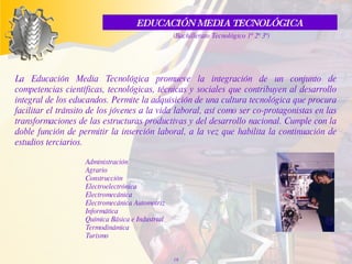 La Educación Media Tecnológica promueve la integración de un conjunto de competencias científicas, tecnológicas, técnicas  y  sociales que contribuyen al desarrollo integral de los educandos. Permite la adquisición de una cultura tecnológica que procura facilitar el tránsito de los jóvenes a la vida laboral, así como ser co-protagonistas en las transformaciones de las estructuras productivas y del desarrollo nacional. Cumple con la doble función de permitir la inserción laboral, a la vez que habilita la continuación de estudios terciarios. Administración Agrario  Construcción  Electroelectrónica  Electromecánica  Electromecánica Automotriz  Informática  Química Básica e Industrial  Termodinámica  Turismo EDUCACIÓN MEDIA TECNOLÓGICA  (Bachillerato Tecnológico 1º 2º 3º) 