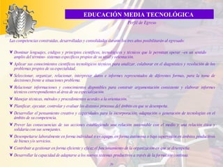 L as competencias construidas, desarrolladas y consolidadas  du rante los tres años   posibilitarán al egresado: Dominar lenguajes, códigos y principios científicos, tecnológicos y técnicos que le permitan operar –en un sentido  amplio del término- sistemas específicos propios de su nivel y orientación. Aplicar sus conocimientos científicos tecnológicos técnicos para analizar, colaborar en el diagnóstico y resolución de los problemas propios de su especialidad. Seleccionar, organizar, relacionar, interpretar datos e informes representados de diferentes formas, para la toma de decisiones frente a situaciones problema. Relacionar informaciones y conocimientos disponibles para construir argumentación consistente y elaborar informes técnicos correspondientes al área de su especialización. Manejar técnicas, métodos y procedimientos acordes a la orientación. Planificar, ejecutar, controlar y evaluar los distintos procesos del ámbito en que se desempeña. Desarrollar el`pensamiento creativo y capacidades para la incorporación, adaptación o generación de tecnologías en el ámbito de su competencia. Prever las consecuencias de sus acciones estableciendo una relación sustentable con el medio y una relación ética y solidaria con sus semejantes. Desempeñarse laboralmente en forma individual o en equipo, en forma autónoma o bajo supervisión en ámbitos productivos de bienes y/o servicios. Contribuir a gestionar en forma eficiente y eficaz el funcionamiento de la organización en que se desempeña. Desarrollar la capacidad de adaptarse a los nuevos sistemas productivos a través de la formación continua. EDUCACIÓN MEDIA TECNOLÓGICA  Perfil de Egreso 