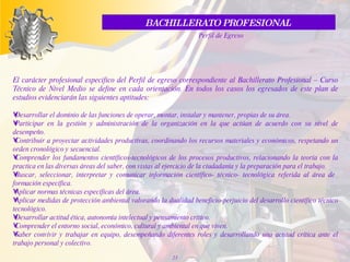 BACHILLERATO PROFESIONAL  Perfil de Egreso El carácter profesional especifico del Perfil de egreso correspondiente al Bachillerato Profesional – Curso Técnico de Nivel Medio se define en cada orientación. En todos los casos los egresados de este plan de estudios evidenciarán las siguientes aptitudes:  Desarrollar el dominio de las funciones de operar, montar, instalar y mantener, propias de su área.  Participar en la gestión y administración de la organización en la que actúan de acuerdo con su nivel de desempeño.  Contribuir a proyectar actividades productivas, coordinando los recursos materiales y económicos, respetando un orden cronológico y secuencial.   Comprender los fundamentos científicos-tecnológicos de los procesos productivos, relacionando la teoría con la practica en las diversas áreas del saber, con vistas al ejercicio de la ciudadanía y la preparación para el trabajo.  Buscar, seleccionar, interpretar y comunicar información científico- técnico- tecnológica referida al área de  formación específica.  Aplicar normas técnicas específicas del área.  Aplicar medidas de protección ambiental valorando la dualidad beneficio-perjuicio del desarrollo científico técnico tecnológico.  Desarrollar actitud ética, autonomía intelectual y pensamiento crítico.   Comprender el entorno social, económico, cultural y ambiental en que viven.  Saber convivir y trabajar en equipo, desempeñando diferentes roles y desarrollando una actitud crítica ante el trabajo personal y colectivo.   