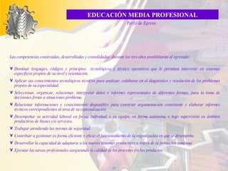 L as competencias construidas, desarrolladas y consolidadas  du rante los tres años   posibilitarán al egresado: Dominar lenguajes, códigos y principios  tecnológicos y técnico operativos que le permitan intervenir en sistemas específicos propios de su nivel y orientación. Aplicar sus conocimientos tecnológicos técnicos para analizar, colaborar en el diagnóstico y resolución de los problemas propios de su especialidad. Seleccionar, organizar, relacionar, interpretar datos e informes representados de diferentes formas, para la toma de decisiones frente a situaciones problema. Relacionar informaciones y conocimientos disponibles para construir argumentación consistente y elaborar informes técnicos correspondientes al área de su especialización. Desempeñar su actividad laboral en forma individual o en equipo, en forma autónoma o bajo supervisión en ámbitos productivos de bienes y/o servicios. Trabajar atendiendo las normas de seguridad. Contribuir a gestionar en forma eficiente y eficaz el funcionamiento de la organización en que se desempeña. Desarrollar la capacidad de adaptarse a los nuevos sistemas productivos a través de la formación continua. Ejecutar las tareas profesionales asegurando la calidad de los procesos y/o los productos. EDUCACIÓN MEDIA PROFESIONAL Perfil de Egreso 