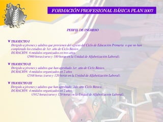 PERFIL DE INGRESO TRAYECTO I    Dirigido a jóvenes y adultos que provienen del egreso del Ciclo de Educación Primaria  o que no han completado los estudios de 1er. año de Ciclo Básico.  DURACIÓN: 6 módulos organizados en tres años (2900 horas/curso y 180 horas en la Unidad de Alfabetización Laboral). TRAYECTO II  Dirigido a jóvenes y adultos que han aprobado 1er. año de Ciclo Básico.  DURACIÓN: 4 módulos organizados en 2 años (2168 horas /curso y 120 horas en la Unidad de Alfabetización Laboral).   TRAYECTO III     Dirigido a jóvenes y adultos que han aprobado  2do. año Ciclo Básico.  DURACIÓN: 4 módulos  organizados en 2 años   (1912 horas/curso y 120 horas en la Unidad de Alfabetización Laboral). FORMACIÓN PROFESIONAL BÁSICA PLAN 2007 