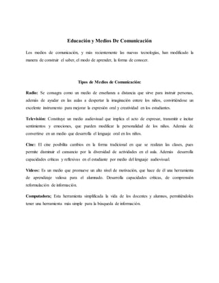 Educación y Medios De Comunicación
Los medios de comunicación, y más recientemente las nuevas tecnologías, han modificado la
manera de construir el saber, el modo de aprender, la forma de conocer.
Tipos de Medios de Comunicación:
Radio: Se consagra como un medio de enseñanza a distancia que sirve para instruir personas,
además de ayudar en las aulas a despertar la imaginación entere los niños, convirtiéndose un
excelente instrumento para mejorar la expresión oral y creatividad en los estudiantes.
Televisión: Constituye un medio audiovisual que implica el acto de expresar, transmitir e incitar
sentimientos y emociones, que pueden modificar la personalidad de los niños. Además de
convertirse en un medio que desarrolla el lenguaje oral en los niños.
Cine: El cine posibilita cambios en la forma tradicional en que se realizan las clases, pues
permite disminuir el cansancio por la diversidad de actividades en el aula. Además desarrolla
capacidades críticas y reflexivas en el estudiante por medio del lenguaje audiovisual.
Videos: Es un medio que promueve un alto nivel de motivación, que hace de él una herramienta
de aprendizaje valiosa para el alumnado. Desarrolla capacidades críticas, de comprensión
reformulación de información.
Computadora; Esta herramienta simplificada la vida de los docentes y alumnos, permitiéndoles
tener una herramienta más simple para la búsqueda de información.
 