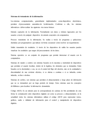 Sistemas de tratamiento de la información
Los sistemas computacionales, generalmente implementados como dispositivos electrónicos,
permiten el procesamiento automático de la información. Conforme a ello, los sistemas
informáticos deben realizar las siguientes tres tareas básicas:
Entrada: captación de la información. Normalmente son datos y órdenes ingresados por los
usuarios a través de cualquier dispositivo de entrada conectado a la computadora.
Proceso: tratamiento de la información. Se realiza a través de programas y aplicaciones
diseñadas por programadores que indican de forma secuencial cómo resolver un requerimiento.
Salida: transmisión de resultados. A través de los dispositivos de salida los usuarios pueden
visualizar los resultados que surgen del procesamiento de los datos.
Sistema operativo es un conjunto de programas que permite interactuar al usuario con la
computadora.
Sistemas de mando y control, son sistemas basados en la mecánica y motricidad de dispositivos
que permiten al usuario localizar, dentro de la logística, los elementos que se demandan. Están
basados en la electricidad, o sea, no en el control del flujo del electrón, sino en la continuidad o
discontinuidad de una corriente eléctrica, si es alterna o continua o si es inducida, contra
inducida, en fase o desfase.
Sistemas de archivo, son sistemas que permiten el almacenamiento a largo plazo de información
que no se demandará por un largo periodo de tiempo. Estos sistemas usan los conceptos
de biblioteca para localizar la información demandada.
Código ASCII, Es un método para la correspondencia de cadenas de bits permitiendo de esta
forma la comunicación entre dispositivos digitales así como su proceso y almacenamiento, en la
actualidad todos los sistemas informáticos utilizan el código ASCII para representar textos,
gráficos, audio e infinidad de información para el control y manipulación de dispositivos
digitales.
 