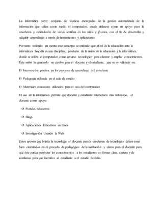 La informática como conjunto de técnicas encargadas de la gestión automatizada de la
información que utiliza como medio el computador, puede utilizarse como un apoyo para la
enseñanza y estimulación de varios sentidos en los niños y jóvenes, con el fin de desarrollar y
adquirir aprendizaje a través de herramientas y aplicaciones.
Por tanto teniendo en cuenta este concepto se entiende que el rol de la educación ante la
informática hoy día es una disciplina, producto de la unión de la educación y la informática,
donde se utiliza el computador como recurso tecnológico para afianzar y ampliar conocimientos.
Ésta unión ha generado un cambio para el docente y el estudiante, que se ve reflejado en:
Ø Intervención positiva en los procesos de aprendizaje del estudiante
Ø Pedagogía utilizada en el aula de estudio
Ø Materiales educativos utilizados para el uso del computador
El uso de la informática permite que docente y estudiante interactúen mas utilizando, el
docente como apoyo:
Ø Portales educativos
Ø Blogs
Ø Aplicaciones Educativas en Línea
Ø Investigación Usando la Web
Estos apoyos que brinda la tecnología al docente para la enseñanza de tecnologías deben estar
bien cimentados en el procedo de pedagógico de la institución y claros para el docente para
que éste pueda proyectar los conocimientos a los estudiantes en formar clara, certera y de
confianza para que incentive al estudiante a el estudio de éstas.
 