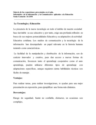 Síntesis de las exposiciones presentadas en el aula.
Informática de la Información y la Comunicación aplicadas a la Educación
Sonia Camacho 16-2458
La Tecnología y Educación
La presencia de la nueva tecnología en todo el ámbito de nuestra sociedad
hace inevitable su uso educativo y por tanto, exige una profunda reflexión en
busca de sus mejores potencialidades Educativa y su adaptación a la actividad
Educativa cotidiana. Los medios de comunicación y la tecnología de la
información han desempeñado un papel relevante en la historia humana
teniendo como características.
La facilidad de la manipulación y distribución de la información, son de
carácter innovador y creativo, pues dan acceso a nuevas formas de
comunicación, favorecen tanto el aprendizaje cooperativo como el auto
aprendizaje, pueden utilizarse diferentes tipos de aprendizaje con
adaptaciones específicas, aunque requieren ciertas habilidades técnicas son
fáciles de manejar.
Ventajas:
Para realizar tareas, para realizar investigaciones, te ayudan para una mejor
presentación en exposición, para ejemplificar una forma más dinámica.
Desventajas:
Riesgo de seguridad, fuente no confiable, distractor, en ocasiones son
complejos.
 