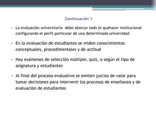 Continuación 1

• La evaluación universitaria debe abarcar todo el quehacer institucional
  configurando el perfil particular de una determinada universidad

• En la evaluación de estudiantes se miden conocimientos
  conceptuales, procedimentales y de actitud

• Hay exámenes de selección múltiple, quiz, o según el tipo de
  asignatura y estudiantes

• Al final del proceso evaluativo se emiten juicios de valor para
  tomar decisiones para intervenir los procesos de enseñanza y de
  evaluación de estudiantes
 