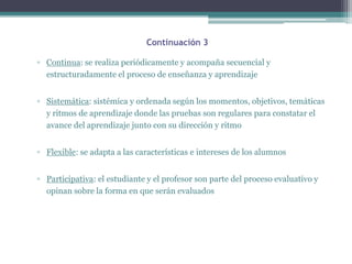 Continuación 3

▫ Continua: se realiza periódicamente y acompaña secuencial y
  estructuradamente el proceso de enseñanza y aprendizaje


▫ Sistemática: sistémica y ordenada según los momentos, objetivos, temáticas
  y ritmos de aprendizaje donde las pruebas son regulares para constatar el
  avance del aprendizaje junto con su dirección y ritmo


▫ Flexible: se adapta a las características e intereses de los alumnos


▫ Participativa: el estudiante y el profesor son parte del proceso evaluativo y
  opinan sobre la forma en que serán evaluados
 