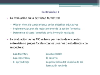 Continuación 2

• La evaluación en la actividad formativa:

  ▫ Mide el nivel de cumplimiento de los objetivos educativos
  ▫ Implementa planes de mejoramiento de la acción formativa
  ▫ Determina el costo/beneficio de la inversión realizada

• La evaluación de las TIC se hace por medio de encuestas,
  entrevistas o grupos focales con los usuarios o estudiantes con
  respecto a:

  ▫ Los docentes                 Los materiales
  ▫ Los contenidos               El entorno
  ▫ El aprendizaje               La percepción del impacto de las
                                 formación recibida
 