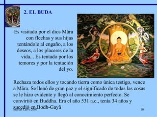 2. EL BUDA Es visitado por el dios Mâra con flechas y sus hijas tentándole al engaño, a los deseos, a los placeres de la vida... Es tentado por los temores y por la tentación del yo. Rechaza todos ellos y tocando tierra como única testigo, vence a Mâra. Se llenó de gran paz y el significado de todas las cosas se le hizo evidente y llegó al conocimiento perfecto. Se convirtió en Buddha. Era el año 531 a.c., tenía 34 años y sucedió en Bodh-Gayâ Marian Calvo 2007 