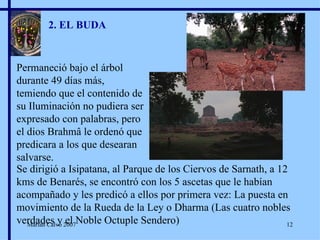 2. EL BUDA Permaneció bajo el árbol durante 49 días más, temiendo que el contenido de su Iluminación no pudiera ser expresado con palabras, pero el dios Brahmâ le ordenó que predicara a los que desearan salvarse. Se dirigió a Isipatana, al Parque de los Ciervos de Sarnath, a 12 kms de Benarés, se encontró con los 5 ascetas que le habían acompañado y les predicó a ellos por primera vez: La puesta en movimiento de la Rueda de la Ley o Dharma (Las cuatro nobles verdades y el Noble Octuple Sendero) Marian Calvo 2007 