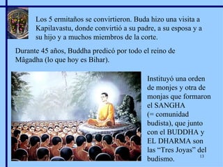 Los 5 ermitaños se convirtieron. Buda hizo una visita a Kapilavastu, donde convirtió a su padre, a su esposa y a su hijo y a muchos miembros de la corte. Durante 45 años, Buddha predicó por todo el reino de Mâgadha (lo que hoy es Bihar). Instituyó una orden de monjes y otra de monjas que formaron el SANGHA  (= comunidad budista), que junto con el BUDDHA y EL DHARMA son las “Tres Joyas” del budismo. Marian Calvo 2007 