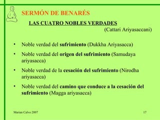 SERMÓN DE BENARÉS LAS CUATRO NOBLES VERDADES   (Cattari Ariyasaccani) Noble verdad del  sufrimiento  (Dukkha Ariyasacca) Noble verdad del  origen del sufrimiento  (Samudaya ariyasacca) Noble verdad de la  cesación del sufrimiento  (Nirodha ariyasacca) Noble verdad del  camino que conduce a la cesación del sufrimiento  (Magga ariyasacca) Marian Calvo 2007 