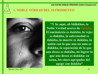 LAS CUATRO NOBLES VERDADES (Cattari Ariyasaccani) 1. NOBLE VERDAD DEL SUFRIMIENTO   “ Y he aquí, oh bhikkhus, la Noble Verdad acerca de  dukkha.  El nacimiento   es dukkha, la vejez es dukkha, la enfermedad es dukkha, la muerte es dukkha, la unión con lo que uno no ama es dukkha, la separación de lo que uno desea es dukkha, no lograr lo que uno desea es dukkha; en suma, los cinco agregados del apego son dukkha” Marian Calvo 2007 