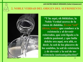 LAS CUATRO NOBLES VERDADES (Cattari Ariyasaccani) 2. NOBLE VERDAD DEL ORIGEN DEL SUFRIMIENTO “ Y he aquí, oh bhikkhus, la Noble Verdad acerca de la causa de dukkha.  Es esa “sed” (deseo, tanha)  que conduce a la existencia y al devenir reiterados, que está ligada a la codicia pasional, y que halla deleite ora aquí, ora allá, es decir, la sed de los placeres de los sentidos, la sed de existencia y de devenir y la sed de no-existencia (autoaniquilación)” Marian Calvo 2007 