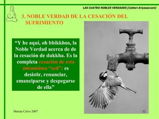 LAS CUATRO NOBLES VERDADES (Cattari Ariyasaccani) 3. NOBLE VERDAD DE LA CESACIÓN DEL  SUFRIMIENTO   “ Y he aquí, oh bhikkhus, la Noble Verdad acerca de de la cesación de dukkha. Es la completa  cesación de esta mismísima “sed”;  es desistir, renunciar, emanciparse y despegarse de ella” Marian Calvo 2007 