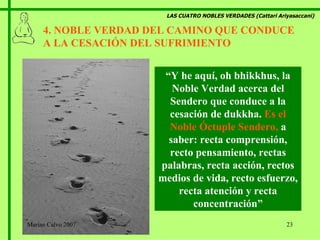 LAS CUATRO NOBLES VERDADES (Cattari Ariyasaccani) 4. NOBLE VERDAD DEL CAMINO QUE CONDUCE A LA CESACIÓN DEL SUFRIMIENTO  “ Y he aquí, oh bhikkhus, la Noble Verdad acerca del Sendero que conduce a la cesación de dukkha.  Es el Noble Óctuple Sendero,  a saber: recta comprensión, recto pensamiento, rectas palabras, recta acción, rectos medios de vida, recto esfuerzo, recta atención y recta concentración” Marian Calvo 2007 
