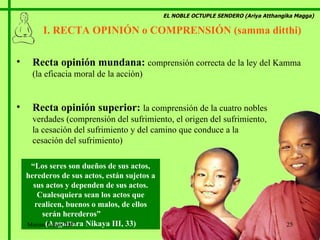 EL NOBLE OCTUPLE SENDERO (Ariya Atthangika Magga) I. RECTA OPINIÓN o COMPRENSIÓN (samma ditthi)  Recta opinión mundana:   comprensión correcta de la ley del Kamma (la eficacia moral de la acción) Recta opinión superior:   la comprensión de la cuatro nobles  verdades (comprensión del sufrimiento, el origen del sufrimiento,  la cesación del sufrimiento y del camino que conduce a la  cesación del sufrimiento) “ Los seres son dueños de sus actos, herederos de sus actos, están sujetos a sus actos y dependen de sus actos. Cualesquiera sean los actos que realicen, buenos o malos, de ellos serán herederos”  (Anguttara Nikaya III, 33) Marian Calvo 2007 