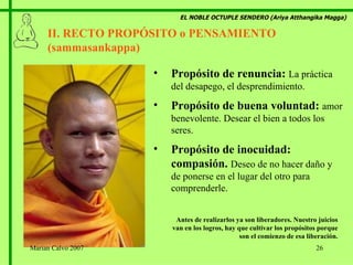EL NOBLE OCTUPLE SENDERO (Ariya Atthangika Magga) II. RECTO PROPÓSITO o PENSAMIENTO (sammasankappa)  Propósito de renuncia:  La práctica del desapego, el desprendimiento. Propósito de buena voluntad:  amor benevolente. Desear el bien a todos los seres. Propósito de inocuidad: compasión.  Deseo de no hacer daño y de ponerse en el lugar del otro para comprenderle. Antes de realizarlos ya son liberadores. Nuestro juicios van en los logros, hay que cultivar los propósitos porque son el comienzo de esa liberación. Marian Calvo 2007 