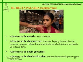 EL NOBLE OCTUPLE SENDERO (Ariya Atthangika Magga) III. RECTA PALABRA (samma vaca)  Abstenerse de mentir:  decir la verdad. Abstenerse de chismorrear:  fomentar la paz y la armonía entre personas y grupos. Hablar de otros poniendo en tela de juicio a los demás ya es hacer daño. Abstenerse de decir groserías. Abstenerse de charlas frívolas:  parloteo insustancial que no aporta nada de valor. Marian Calvo 2007 