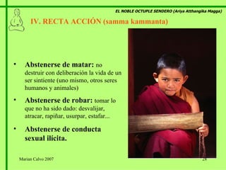 EL NOBLE OCTUPLE SENDERO (Ariya Atthangika Magga) IV. RECTA ACCIÓN (samma kammanta)  Abstenerse de matar:  no destruir con deliberación la vida de un ser sintiente (uno mismo, otros seres humanos y animales) Abstenerse de robar:  tomar lo que no ha sido dado: desvalijar, atracar, rapiñar, usurpar, estafar... Abstenerse de conducta sexual ilícita. Marian Calvo 2007 