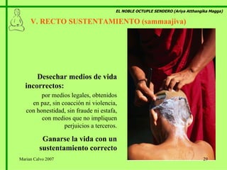 EL NOBLE OCTUPLE SENDERO (Ariya Atthangika Magga) V. RECTO SUSTENTAMIENTO (sammaajiva)  Desechar medios de vida incorrectos:  por medios legales, obtenidos en paz, sin coacción ni violencia, con honestidad, sin fraude ni estafa, con medios que no impliquen perjuicios a terceros. Ganarse la vida con un sustentamiento correcto Marian Calvo 2007 